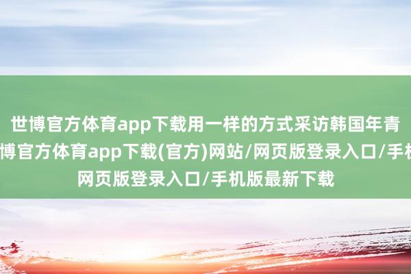 世博官方体育app下载用一样的方式采访韩国年青东说念主-世博官方体育app下载(官方)网站/网页版登录入口/手机版最新下载