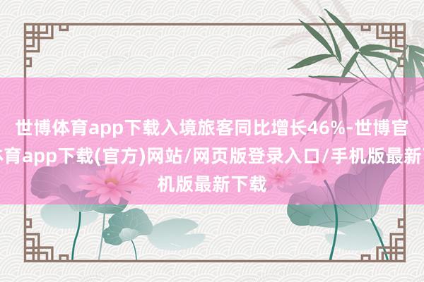 世博体育app下载入境旅客同比增长46%-世博官方体育app下载(官方)网站/网页版登录入口/手机版最新下载