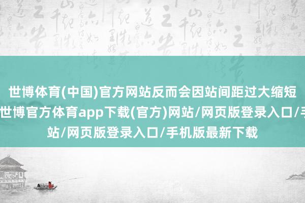 世博体育(中国)官方网站反而会因站间距过大缩短城区做事才能-世博官方体育app下载(官方)网站/网页版登录入口/手机版最新下载