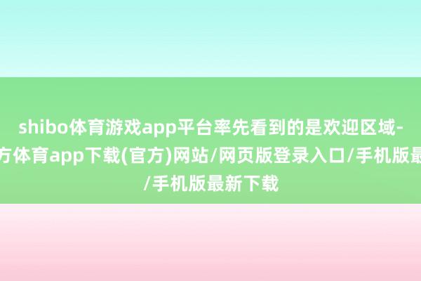 shibo体育游戏app平台率先看到的是欢迎区域-世博官方体育app下载(官方)网站/网页版登录入口/手机版最新下载