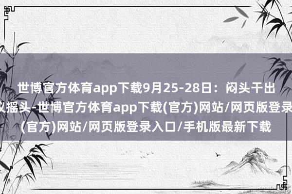 世博官方体育app下载9月25-28日:闷头干出契机客户握着三份决议摇头-世博官方体育app下载(官方)网站/网页版登录入口/手机版最新下载
