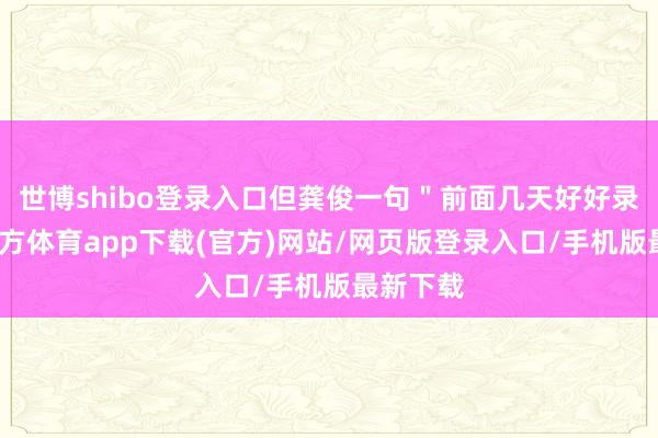 世博shibo登录入口但龚俊一句＂前面几天好好录-世博官方体育app下载(官方)网站/网页版登录入口/手机版最新下载
