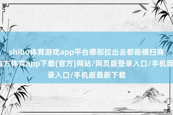 shibo体育游戏app平台哪部拉出去都能横扫商场-世博官方体育app下载(官方)网站/网页版登录入口/手机版最新下载