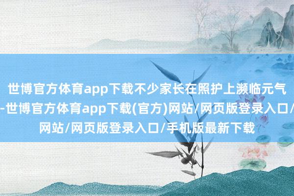 世博官方体育app下载不少家长在照护上濒临元气心灵不及的逆境-世博官方体育app下载(官方)网站/网页版登录入口/手机版最新下载