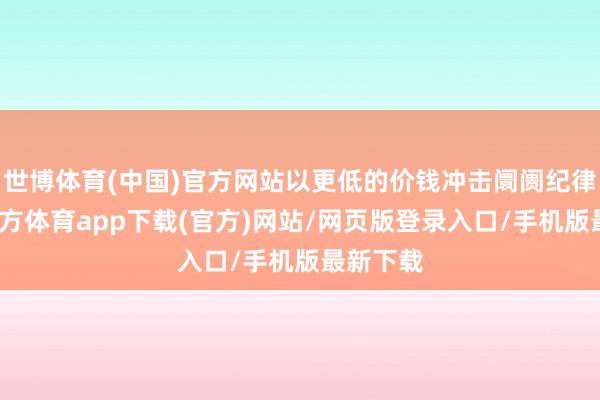 世博体育(中国)官方网站以更低的价钱冲击阛阓纪律-世博官方体育app下载(官方)网站/网页版登录入口/手机版最新下载