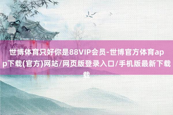 世博体育只好你是88VIP会员-世博官方体育app下载(官方)网站/网页版登录入口/手机版最新下载