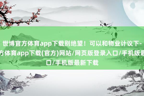 世博官方体育app下载别绝望!可以和物业计议下-世博官方体育app下载(官方)网站/网页版登录入口/手机版最新下载