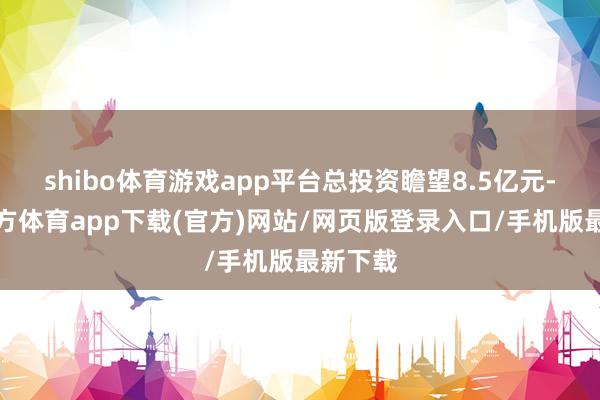 shibo体育游戏app平台总投资瞻望8.5亿元-世博官方体育app下载(官方)网站/网页版登录入口/手机版最新下载