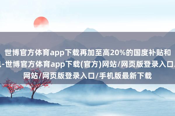世博官方体育app下载再加至高20%的国度补贴和5%品牌店铺红包-世博官方体育app下载(官方)网站/网页版登录入口/手机版最新下载