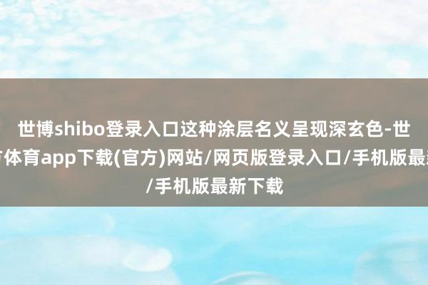 世博shibo登录入口这种涂层名义呈现深玄色-世博官方体育app下载(官方)网站/网页版登录入口/手机版最新下载