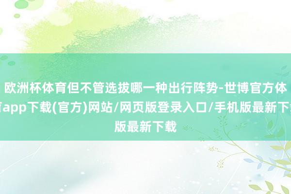 欧洲杯体育但不管选拔哪一种出行阵势-世博官方体育app下载(官方)网站/网页版登录入口/手机版最新下载