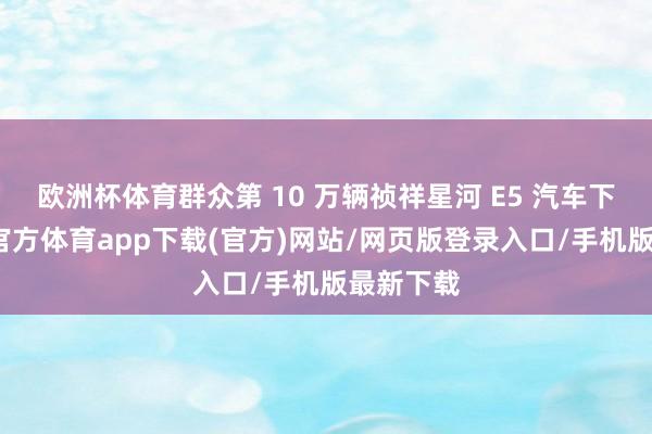 欧洲杯体育群众第 10 万辆祯祥星河 E5 汽车下线-世博官方体育app下载(官方)网站/网页版登录入口/手机版最新下载