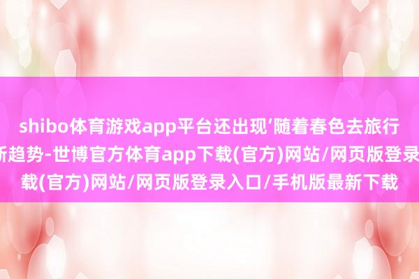 shibo体育游戏app平台还出现‘随着春色去旅行’‘随着献艺去旅行’的新趋势-世博官方体育app下载(官方)网站/网页版登录入口/手机版最新下载