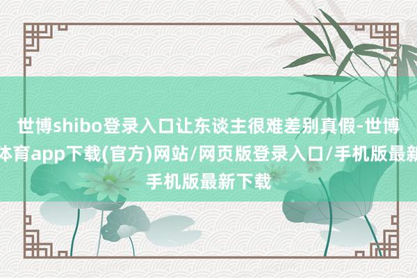 世博shibo登录入口让东谈主很难差别真假-世博官方体育app下载(官方)网站/网页版登录入口/手机版最新下载
