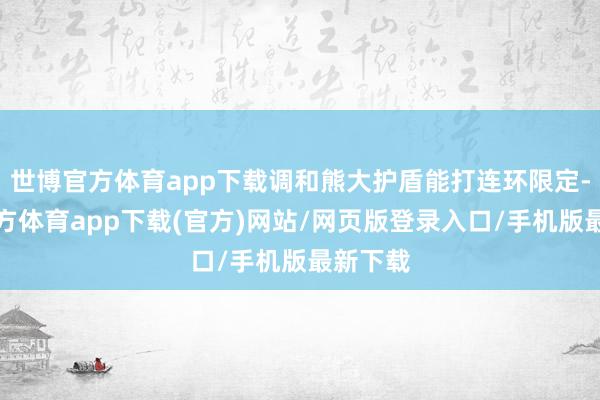 世博官方体育app下载调和熊大护盾能打连环限定-世博官方体育app下载(官方)网站/网页版登录入口/手机版最新下载