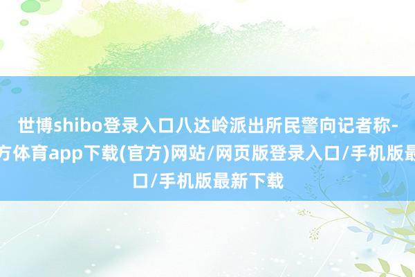 世博shibo登录入口八达岭派出所民警向记者称-世博官方体育app下载(官方)网站/网页版登录入口/手机版最新下载