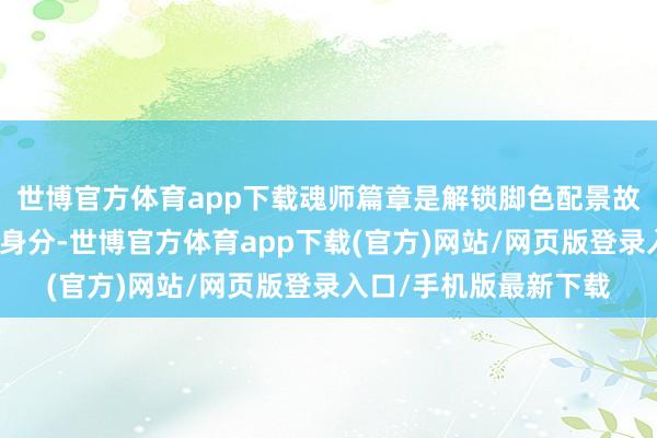 世博官方体育app下载魂师篇章是解锁脚色配景故事与颠倒技能的中枢身分-世博官方体育app下载(官方)网站/网页版登录入口/手机版最新下载