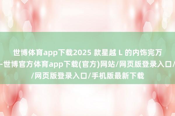 世博体育app下载2025 款星越 L 的内饰完万能给你带来惊喜-世博官方体育app下载(官方)网站/网页版登录入口/手机版最新下载