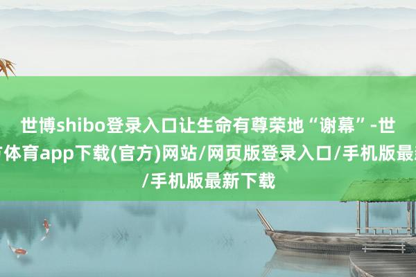 世博shibo登录入口让生命有尊荣地“谢幕”-世博官方体育app下载(官方)网站/网页版登录入口/手机版最新下载