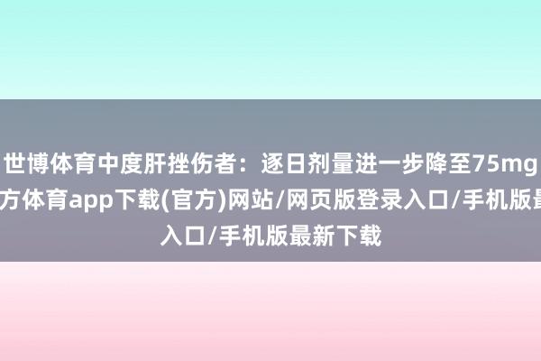 世博体育中度肝挫伤者：逐日剂量进一步降至75mg-世博官方体育app下载(官方)网站/网页版登录入口/手机版最新下载