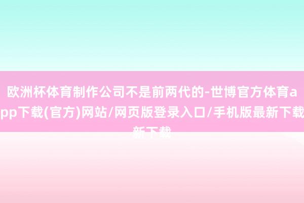 欧洲杯体育制作公司不是前两代的-世博官方体育app下载(官方)网站/网页版登录入口/手机版最新下载