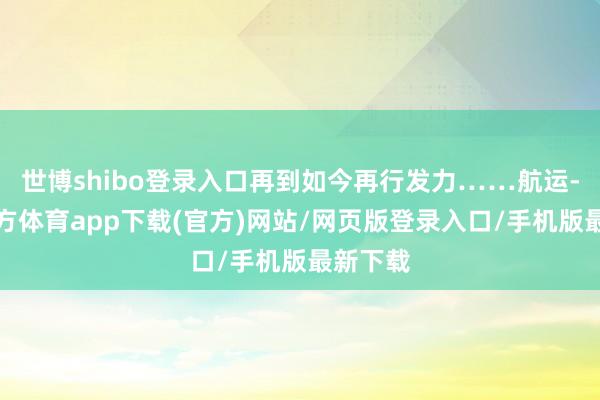 世博shibo登录入口再到如今再行发力……航运-世博官方体育app下载(官方)网站/网页版登录入口/手机版最新下载