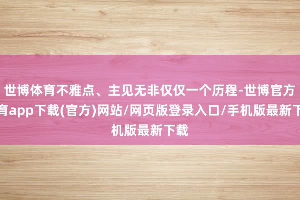 世博体育不雅点、主见无非仅仅一个历程-世博官方体育app下载(官方)网站/网页版登录入口/手机版最新下载