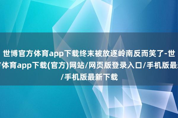 世博官方体育app下载终末被放逐岭南反而笑了-世博官方体育app下载(官方)网站/网页版登录入口/手机版最新下载
