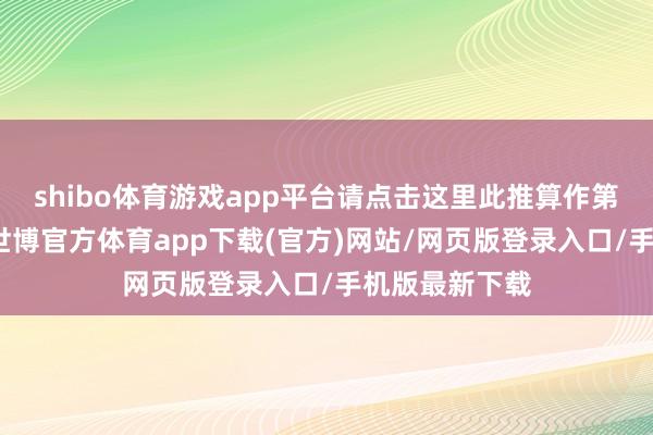 shibo体育游戏app平台请点击这里此推算作第一财经原创-世博官方体育app下载(官方)网站/网页版登录入口/手机版最新下载
