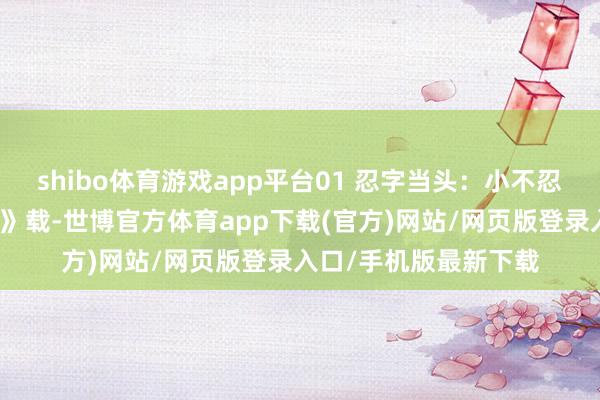 shibo体育游戏app平台01 忍字当头：小不忍则乱大谋《资治通鉴》载-世博官方体育app下载(官方)网站/网页版登录入口/手机版最新下载