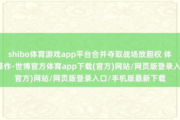 shibo体育游戏app平台合并夺取战场放胆权 体现多方面才调　　这次算作-世博官方体育app下载(官方)网站/网页版登录入口/手机版最新下载
