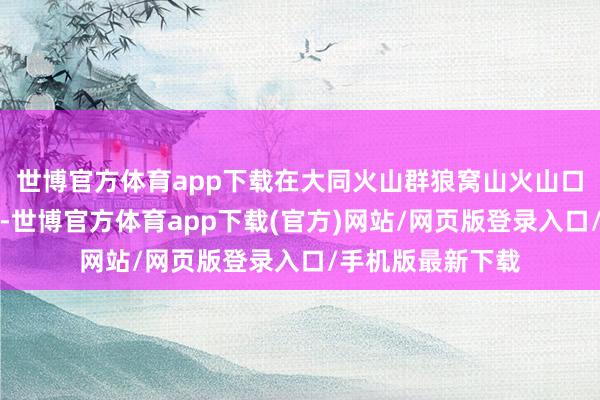 世博官方体育app下载在大同火山群狼窝山火山口直升机起降点处-世博官方体育app下载(官方)网站/网页版登录入口/手机版最新下载