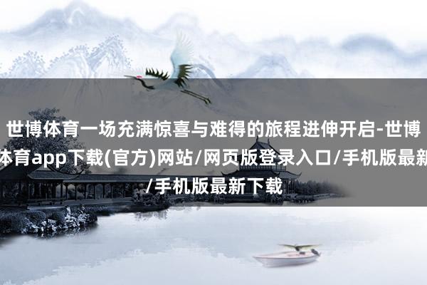 世博体育一场充满惊喜与难得的旅程进伸开启-世博官方体育app下载(官方)网站/网页版登录入口/手机版最新下载