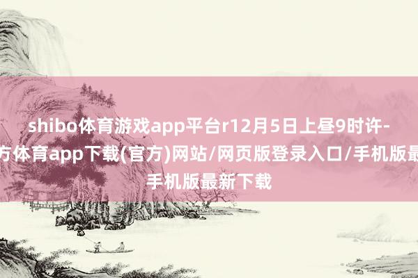 shibo体育游戏app平台r12月5日上昼9时许-世博官方体育app下载(官方)网站/网页版登录入口/手机版最新下载
