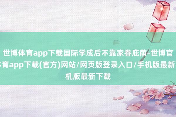 世博体育app下载国际学成后不靠家眷庇荫-世博官方体育app下载(官方)网站/网页版登录入口/手机版最新下载