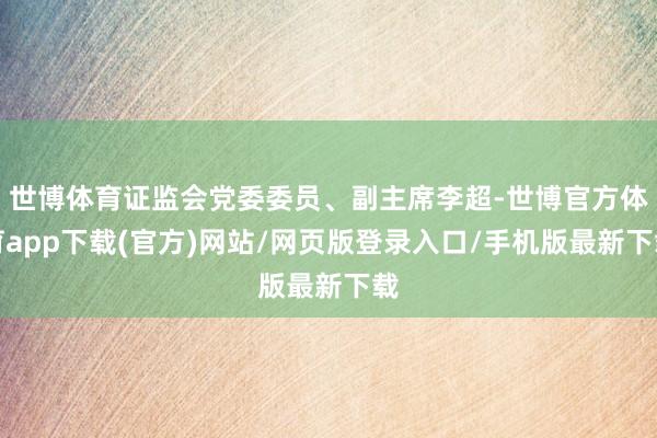世博体育证监会党委委员、副主席李超-世博官方体育app下载(官方)网站/网页版登录入口/手机版最新下载