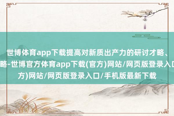世博体育app下载提高对新质出产力的研讨才略、订价才略、投资才略-世博官方体育app下载(官方)网站/网页版登录入口/手机版最新下载