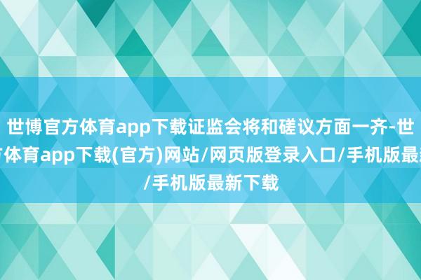 世博官方体育app下载证监会将和磋议方面一齐-世博官方体育app下载(官方)网站/网页版登录入口/手机版最新下载