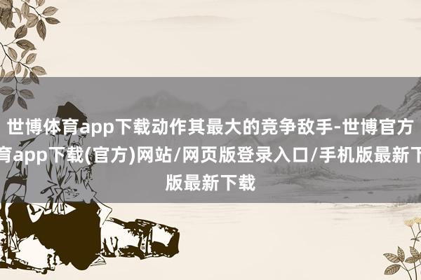 世博体育app下载动作其最大的竞争敌手-世博官方体育app下载(官方)网站/网页版登录入口/手机版最新下载