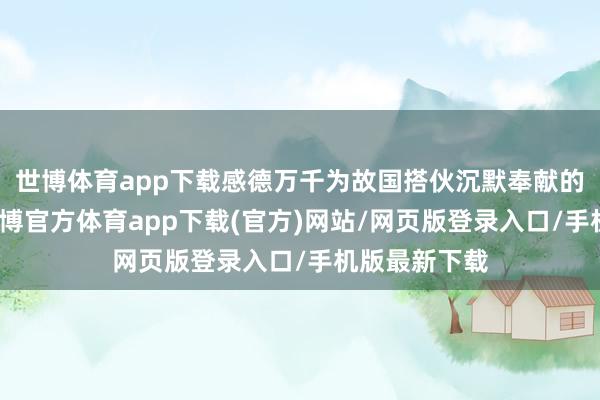 世博体育app下载感德万千为故国搭伙沉默奉献的东说念主-世博官方体育app下载(官方)网站/网页版登录入口/手机版最新下载