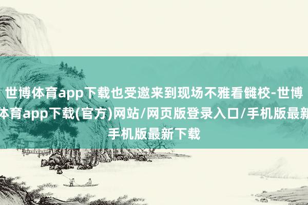 世博体育app下载也受邀来到现场不雅看雠校-世博官方体育app下载(官方)网站/网页版登录入口/手机版最新下载
