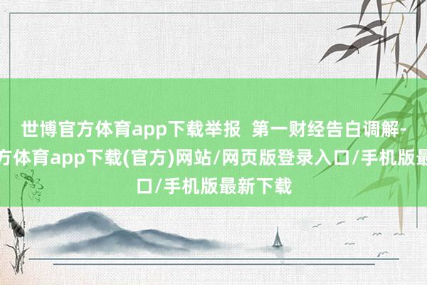 世博官方体育app下载举报 第一财经告白调解-世博官方体育app下载(官方)网站/网页版登录入口/手机版最新下载