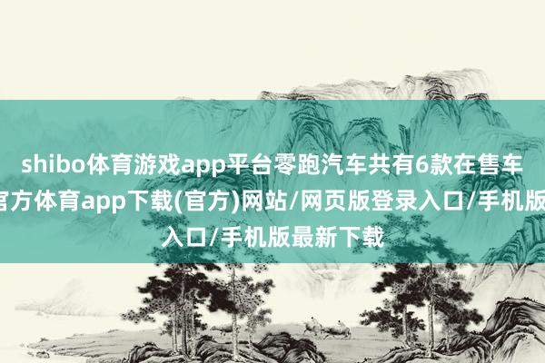 shibo体育游戏app平台零跑汽车共有6款在售车型-世博官方体育app下载(官方)网站/网页版登录入口/手机版最新下载