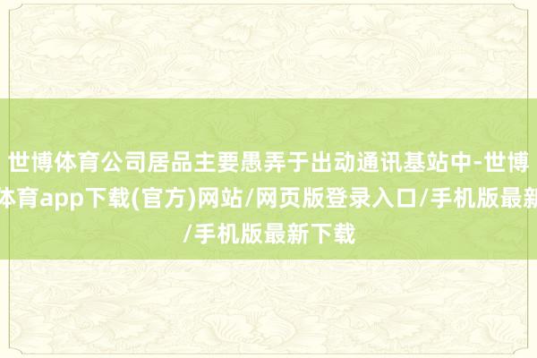 世博体育公司居品主要愚弄于出动通讯基站中-世博官方体育app下载(官方)网站/网页版登录入口/手机版最新下载