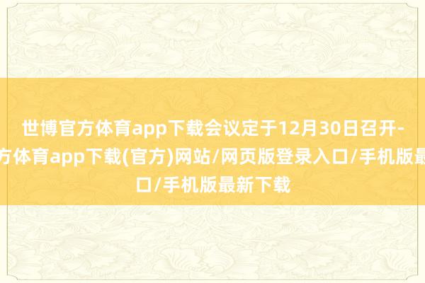世博官方体育app下载会议定于12月30日召开-世博官方体育app下载(官方)网站/网页版登录入口/手机版最新下载