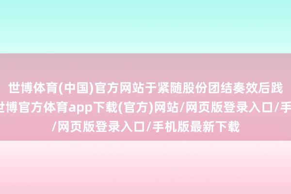 世博体育(中国)官方网站于紧随股份团结奏效后践诺股本削减-世博官方体育app下载(官方)网站/网页版登录入口/手机版最新下载