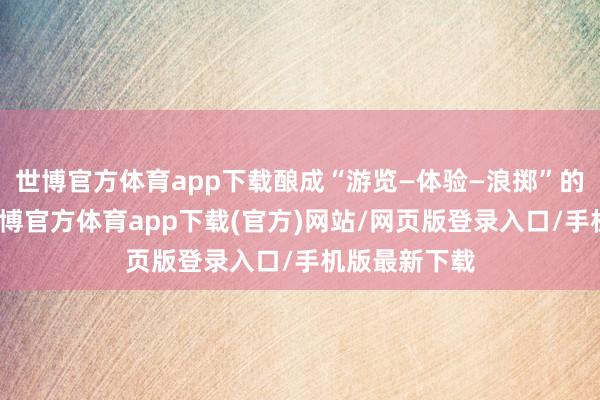 世博官方体育app下载酿成“游览—体验—浪掷”的闭环场景-世博官方体育app下载(官方)网站/网页版登录入口/手机版最新下载
