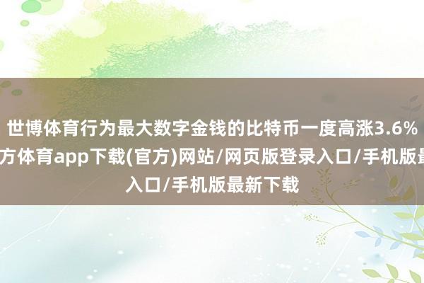 世博体育行为最大数字金钱的比特币一度高涨3.6%-世博官方体育app下载(官方)网站/网页版登录入口/手机版最新下载