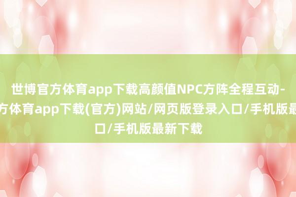 世博官方体育app下载高颜值NPC方阵全程互动-世博官方体育app下载(官方)网站/网页版登录入口/手机版最新下载