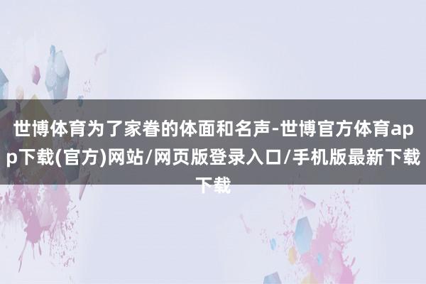 世博体育为了家眷的体面和名声-世博官方体育app下载(官方)网站/网页版登录入口/手机版最新下载